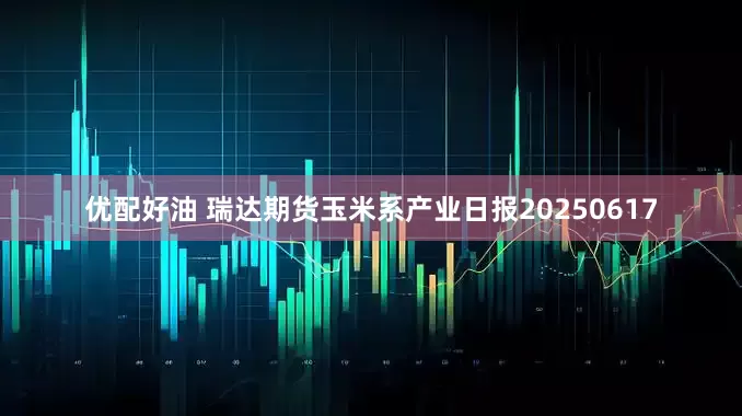 优配好油 瑞达期货玉米系产业日报20250617