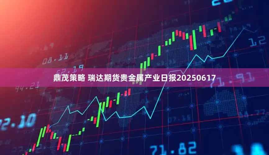 鼎茂策略 瑞达期货贵金属产业日报20250617