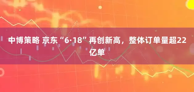 中博策略 京东“6·18”再创新高，整体订单量超22亿单