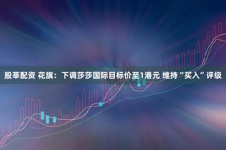 股莘配资 花旗：下调莎莎国际目标价至1港元 维持“买入”评级