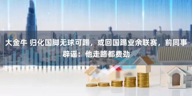 大金牛 归化国脚无球可踢，或回国踢业余联赛，前同事辟谣：他走路都费劲