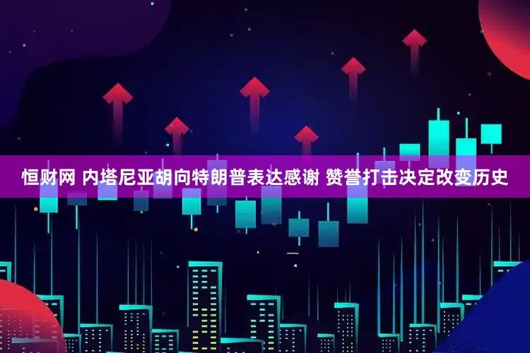 恒财网 内塔尼亚胡向特朗普表达感谢 赞誉打击决定改变历史