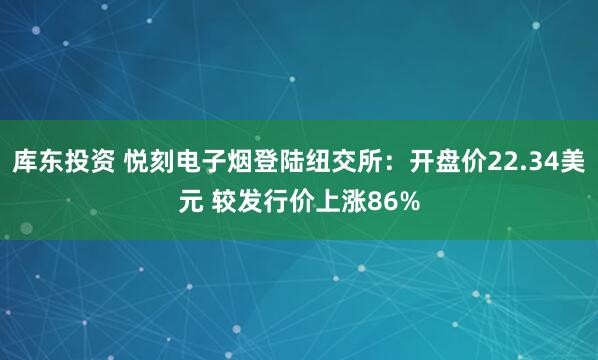 库东投资 悦刻电子烟登陆纽交所：开盘价22.34美元 较发行价上涨86%