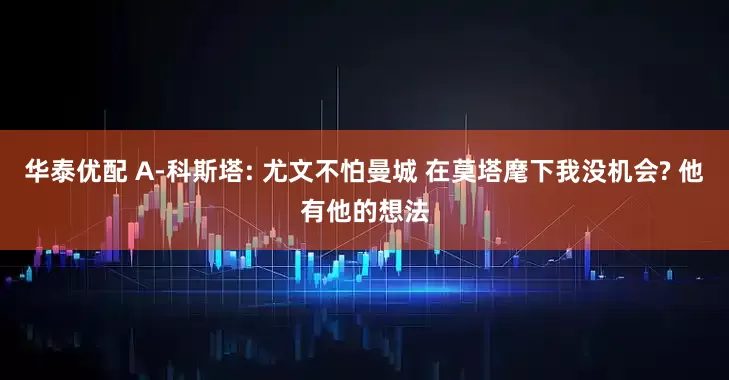 华泰优配 A-科斯塔: 尤文不怕曼城 在莫塔麾下我没机会? 他有他的想法