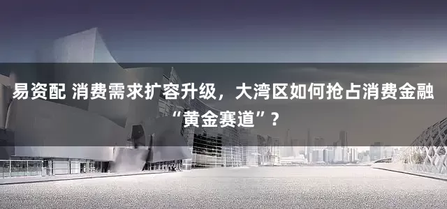 易资配 消费需求扩容升级，大湾区如何抢占消费金融“黄金赛道”？