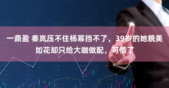 一鼎盈 秦岚压不住杨幂挡不了，39岁的她貌美如花却只给大咖做配，可惜了