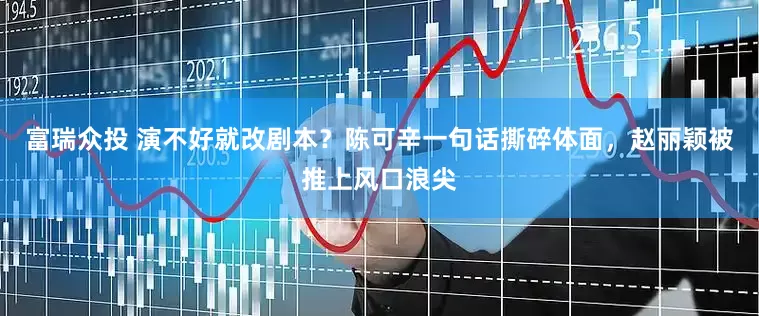 富瑞众投 演不好就改剧本？陈可辛一句话撕碎体面，赵丽颖被推上风口浪尖