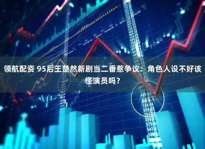 领航配资 95后王楚然新剧当二番惹争议：角色人设不好该怪演员吗？