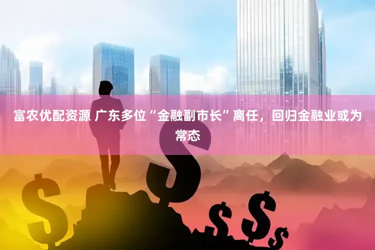 富农优配资源 广东多位“金融副市长”离任，回归金融业或为常态