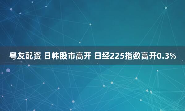 粤友配资 日韩股市高开 日经225指数高开0.3%
