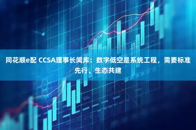 同花顺e配 CCSA理事长闻库：数字低空是系统工程，需要标准先行、生态共建