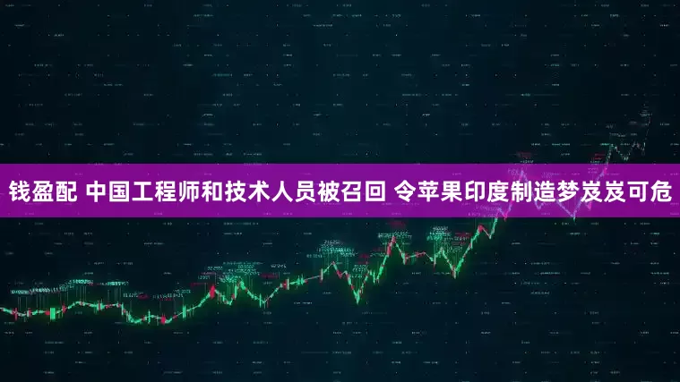 钱盈配 中国工程师和技术人员被召回 令苹果印度制造梦岌岌可危