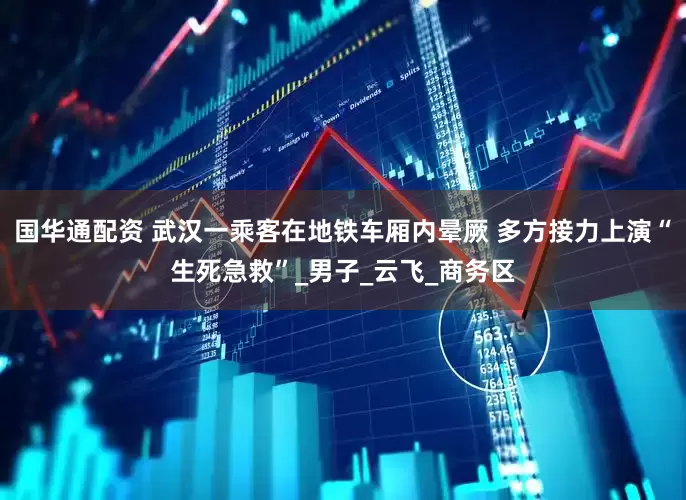 国华通配资 武汉一乘客在地铁车厢内晕厥 多方接力上演“生死急救”_男子_云飞_商务区