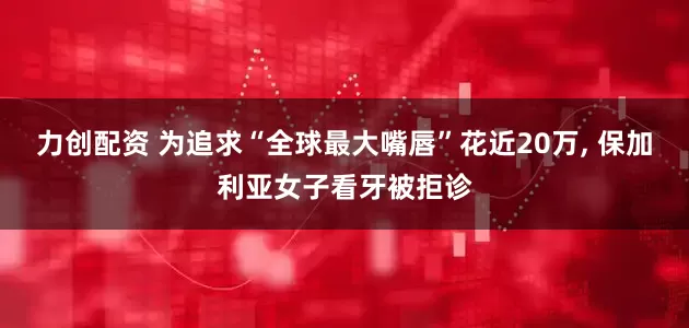 力创配资 为追求“全球最大嘴唇”花近20万, 保加利亚女子看牙被拒诊
