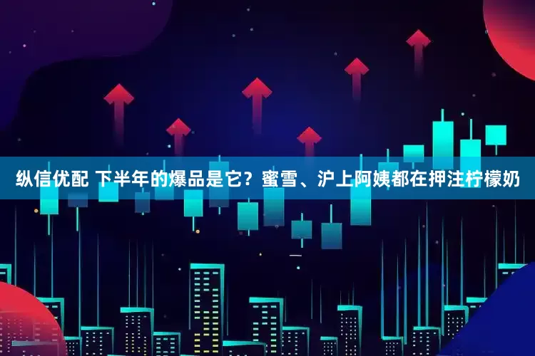 纵信优配 下半年的爆品是它？蜜雪、沪上阿姨都在押注柠檬奶