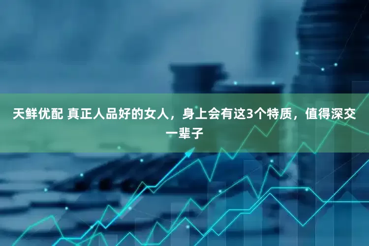天鲜优配 真正人品好的女人，身上会有这3个特质，值得深交一辈子