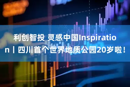 利创智投 灵感中国Inspiration丨四川首个世界地质公园20岁啦！