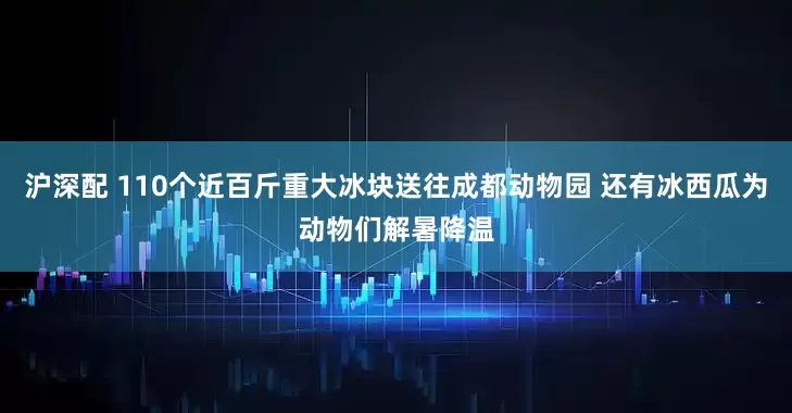 沪深配 110个近百斤重大冰块送往成都动物园 还有冰西瓜为动物们解暑降温
