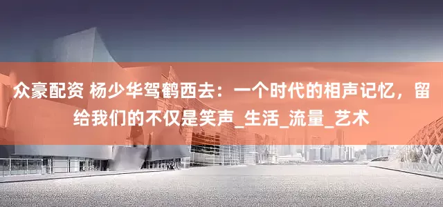 众豪配资 杨少华驾鹤西去：一个时代的相声记忆，留给我们的不仅是笑声_生活_流量_艺术
