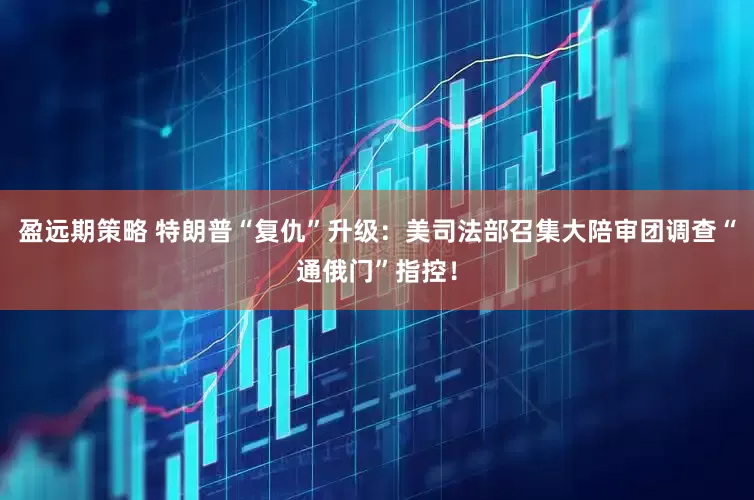 盈远期策略 特朗普“复仇”升级：美司法部召集大陪审团调查“通俄门”指控！