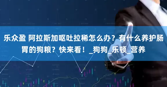 乐众盈 阿拉斯加呕吐拉稀怎么办？有什么养护肠胃的狗粮？快来看！_狗狗_乐顿_营养
