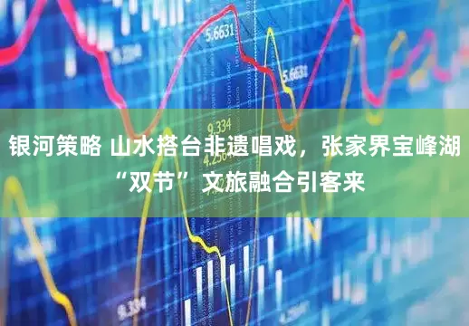 银河策略 山水搭台非遗唱戏，张家界宝峰湖 “双节” 文旅融合引客来