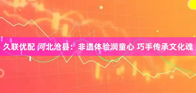 久联优配 河北沧县：非遗体验润童心 巧手传承文化魂