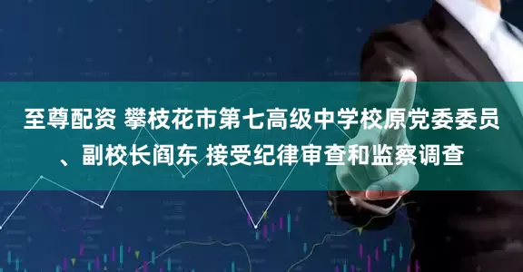 至尊配资 攀枝花市第七高级中学校原党委委员、副校长阎东 接受纪律审查和监察调查