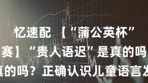 忆速配 【“蒲公英杯”健康科普大赛】“贵人语迟”是真的吗?正确认识儿童语言发育迟缓