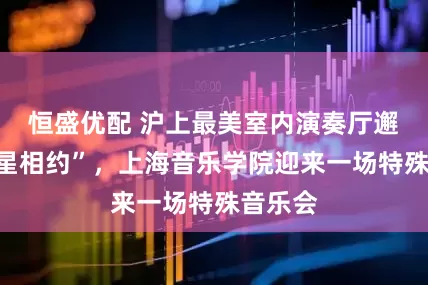 恒盛优配 沪上最美室内演奏厅邂逅“星星相约”,上海音乐学院迎来一场特殊音乐会