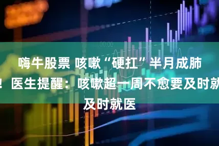 嗨牛股票 咳嗽“硬扛”半月成肺炎！医生提醒：咳嗽超一周不愈要及时就医