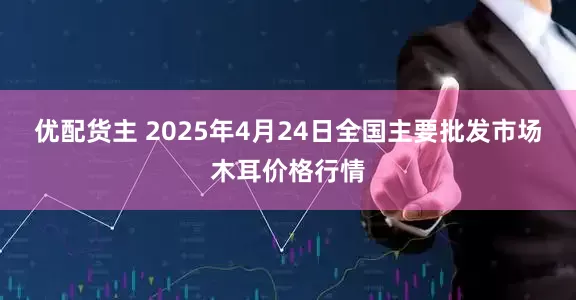 优配货主 2025年4月24日全国主要批发市场木耳价格行情
