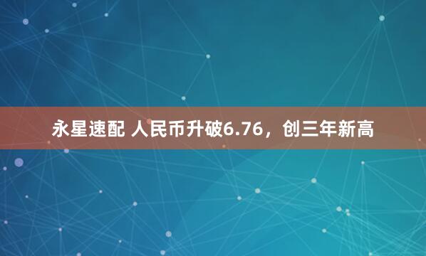 永星速配 人民币升破6.76，创三年新高