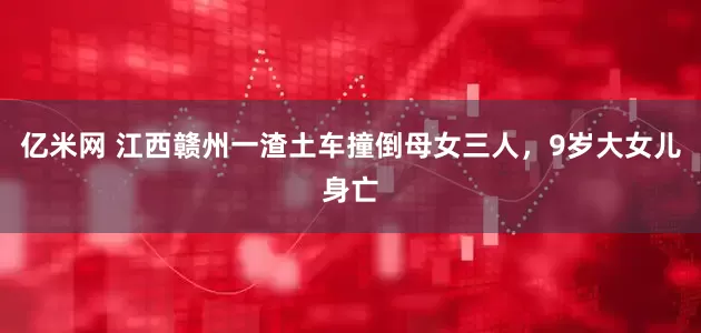 亿米网 江西赣州一渣土车撞倒母女三人，9岁大女儿身亡