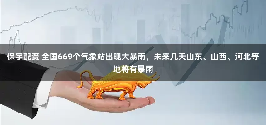 保宇配资 全国669个气象站出现大暴雨，未来几天山东、山西、河北等地将有暴雨