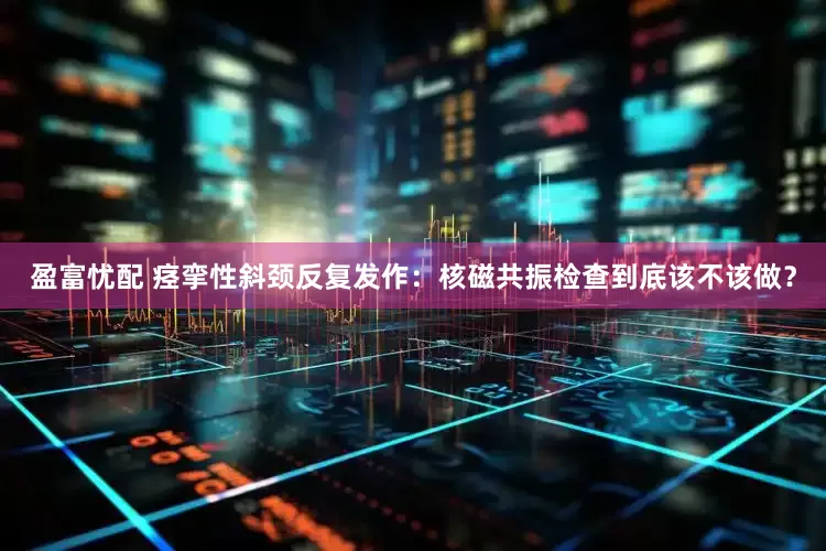 盈富忧配 痉挛性斜颈反复发作：核磁共振检查到底该不该做？