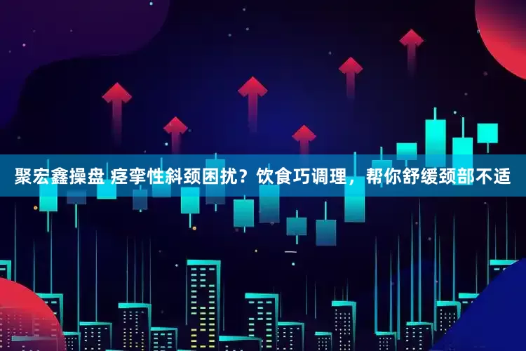 聚宏鑫操盘 痉挛性斜颈困扰？饮食巧调理，帮你舒缓颈部不适